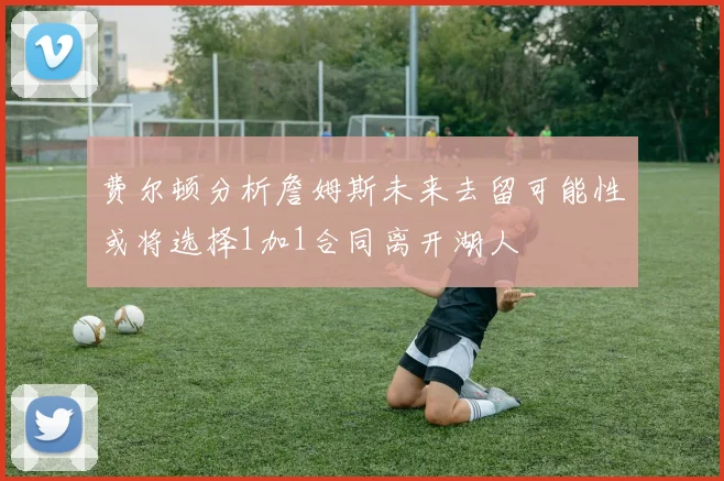 费尔顿分析詹姆斯未来去留可能性或将选择1加1合同离开湖人