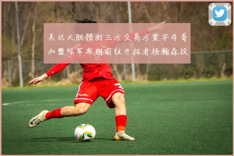 美记大胆预测三方交易方案字母哥加盟绿军布朗前往开拓者杨瀚森投奔雄鹿