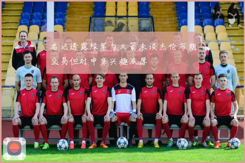 名记透露绿军与火箭未谈杰伦布朗交易但对申京兴趣浓厚