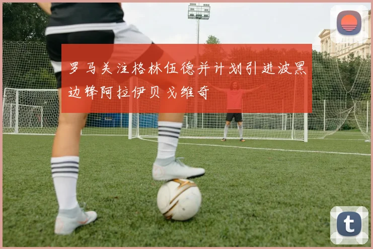 罗马关注格林伍德并计划引进波黑边锋阿拉伊贝戈维奇