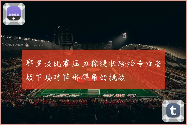 耶罗谈比赛压力称现状轻松专注备战下场对阵佛得角的挑战