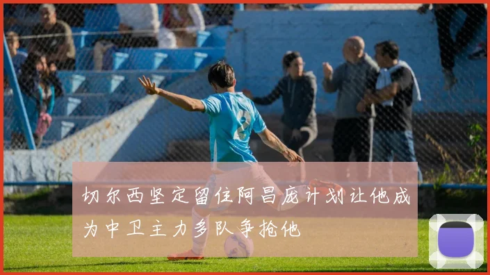 切尔西坚定留住阿昌庞计划让他成为中卫主力多队争抢他