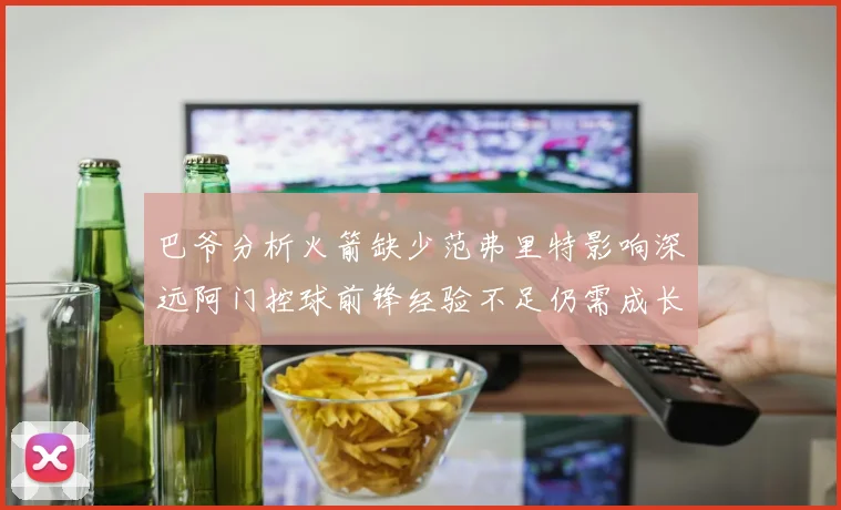 巴爷分析火箭缺少范弗里特影响深远阿门控球前锋经验不足仍需成长