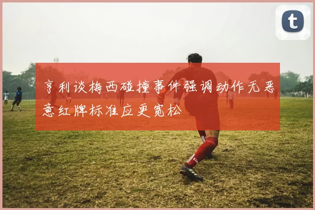 亨利谈梅西碰撞事件强调动作无恶意红牌标准应更宽松