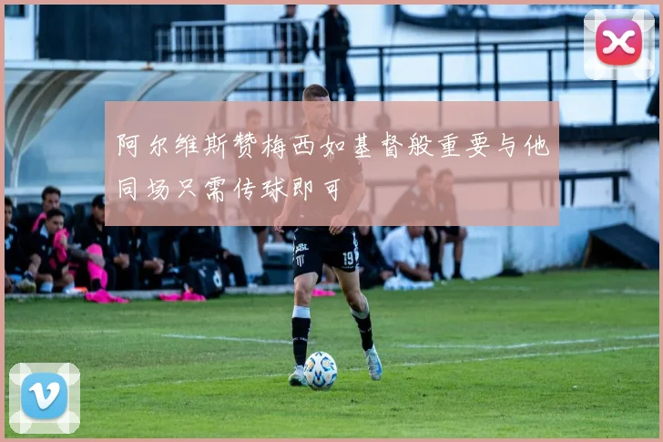 阿尔维斯赞梅西如基督般重要与他同场只需传球即可