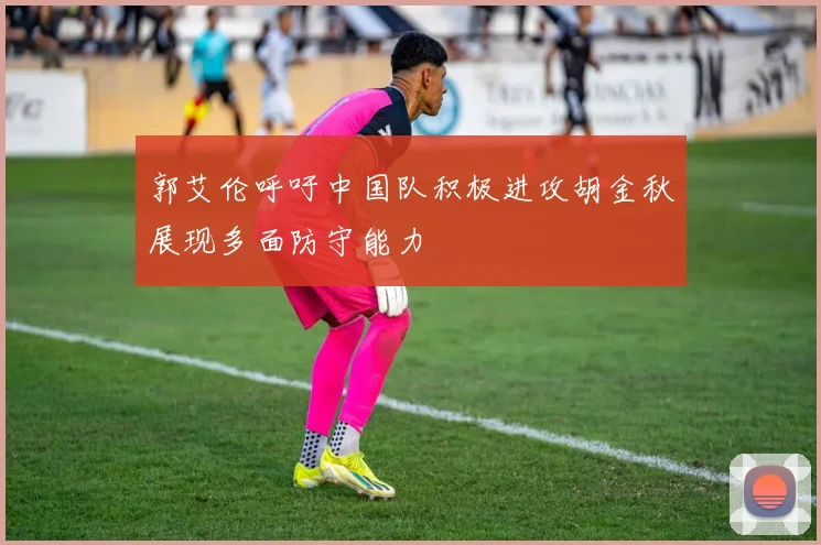 郭艾伦呼吁中国队积极进攻胡金秋展现多面防守能力