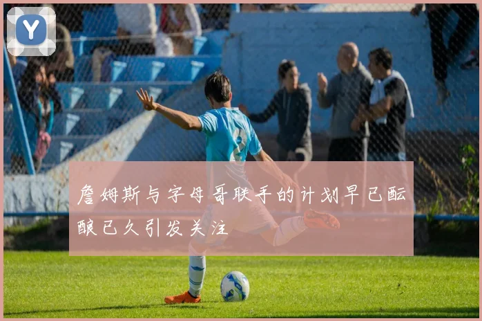詹姆斯与字母哥联手的计划早已酝酿已久引发关注