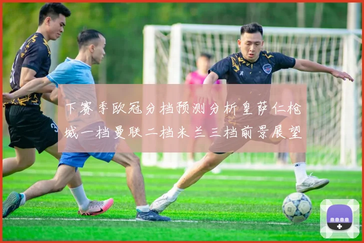 下赛季欧冠分档预测分析皇萨仁枪城一档曼联二档米兰三档前景展望