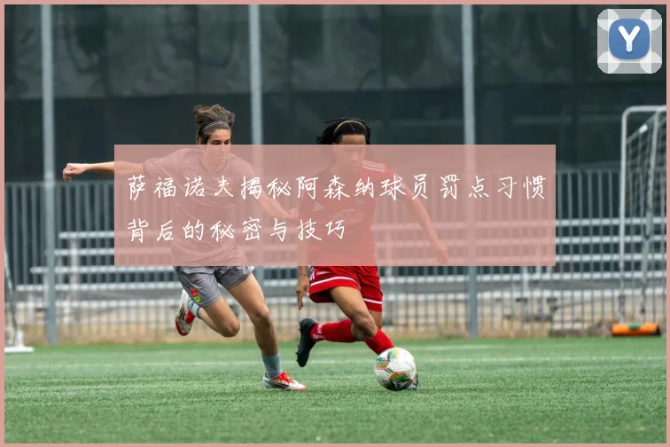 萨福诺夫揭秘阿森纳球员罚点习惯背后的秘密与技巧