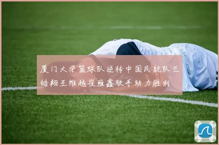 厦门大学篮球队逆转中国民航队兰皓翔王维越崔雍鑫联手助力胜利