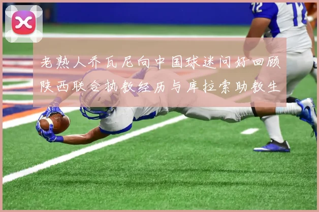 老熟人乔瓦尼向中国球迷问好回顾陕西联合执教经历与库拉索助教生活