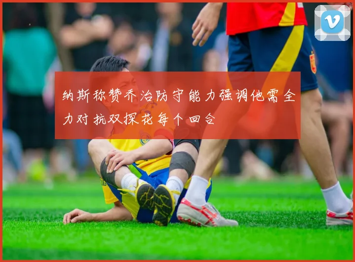 纳斯称赞乔治防守能力强调他需全力对抗双探花每个回合