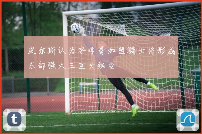 皮尔斯认为字母哥加盟骑士将形成东部强大三巨头组合