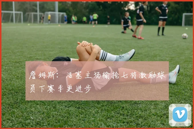 詹姆斯：活塞主场输抢七将激励球员下赛季更进步